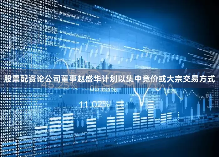 股票配资论公司董事赵盛华计划以集中竞价或大宗交易方式