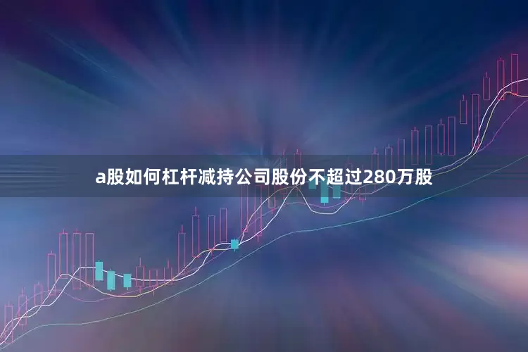 a股如何杠杆减持公司股份不超过280万股