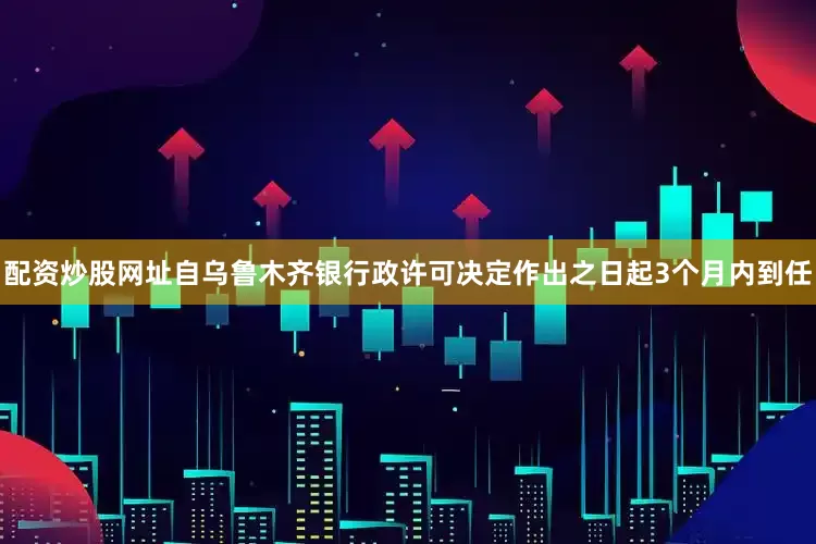 配资炒股网址自乌鲁木齐银行政许可决定作出之日起3个月内到任