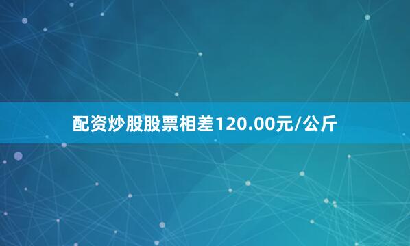 配资炒股股票相差120.00元/公斤
