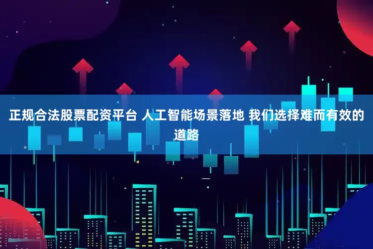 正规合法股票配资平台 人工智能场景落地 我们选择难而有效的道路