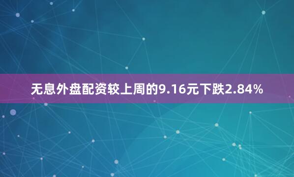 无息外盘配资较上周的9.16元下跌2.84%