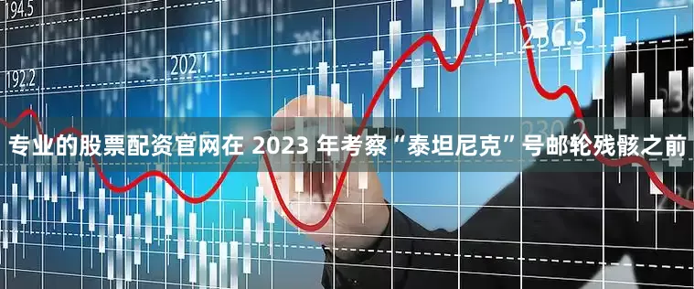 专业的股票配资官网在 2023 年考察“泰坦尼克”号邮轮残骸之前