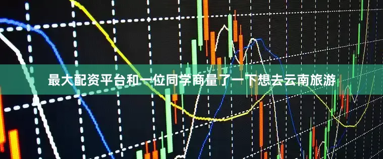 最大配资平台和一位同学商量了一下想去云南旅游