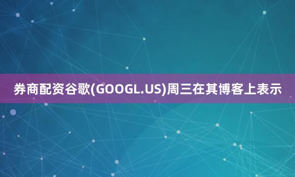 券商配资谷歌(GOOGL.US)周三在其博客上表示