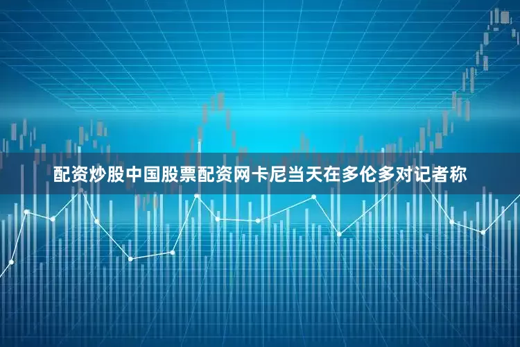 配资炒股中国股票配资网卡尼当天在多伦多对记者称