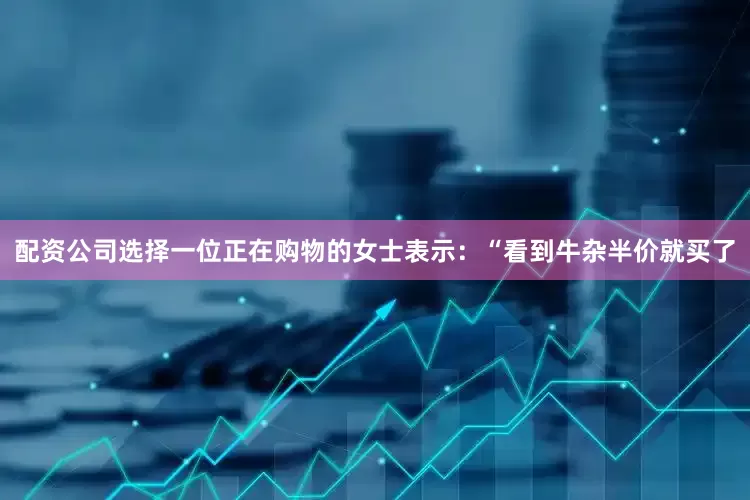 配资公司选择一位正在购物的女士表示：“看到牛杂半价就买了