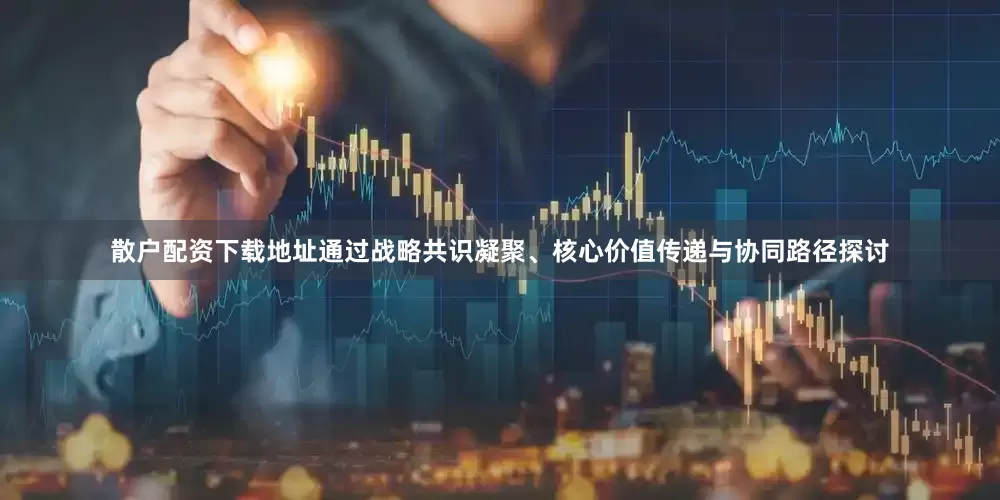 散户配资下载地址通过战略共识凝聚、核心价值传递与协同路径探讨